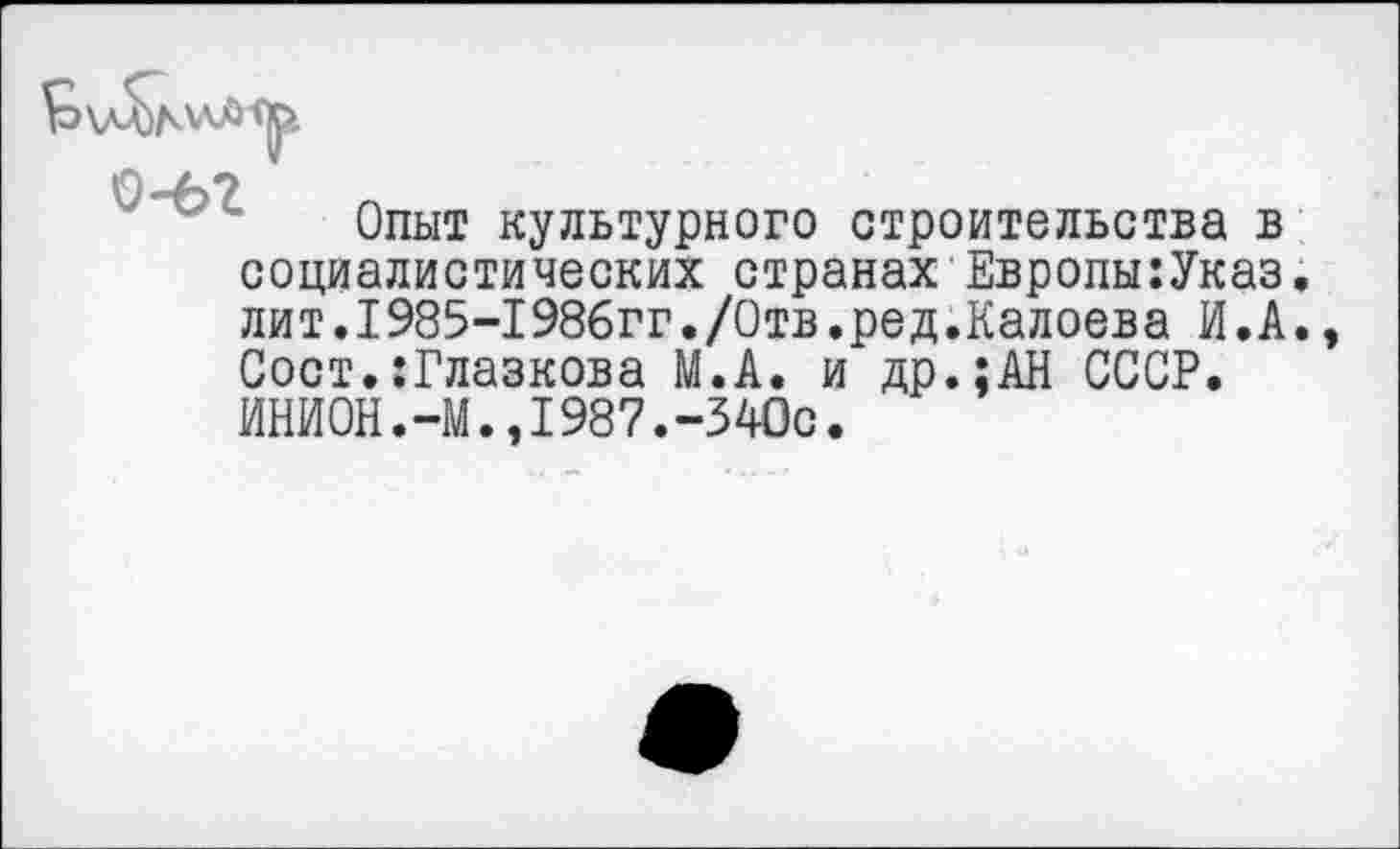 ﻿О-А?
Опыт культурного строительства в социалистических странах Европы:Указ. лит.1985-1986гг./Отв.ред.Калоева И.А. Сост.:Глазкова М.А. и др.;АН СССР. ИНИОН.-М.,1987.-340с.